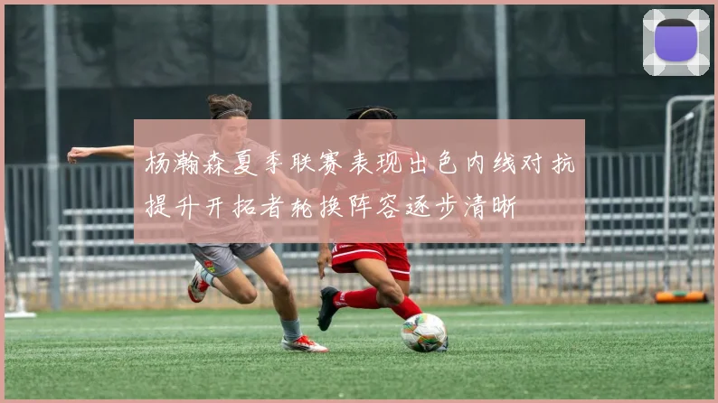 杨瀚森夏季联赛表现出色内线对抗提升开拓者轮换阵容逐步清晰